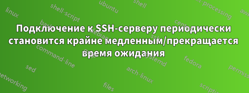 Подключение к SSH-серверу периодически становится крайне медленным/прекращается время ожидания