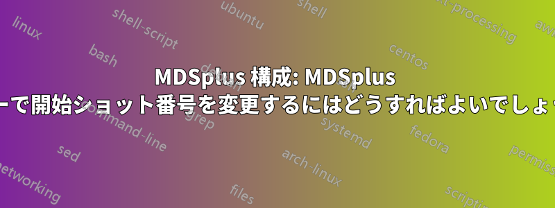 MDSplus 構成: MDSplus ツリーで開始ショット番号を変更するにはどうすればよいでしょうか?