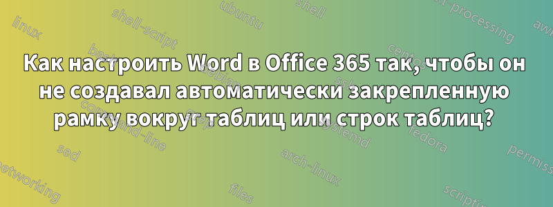 Как настроить Word в Office 365 так, чтобы он не создавал автоматически закрепленную рамку вокруг таблиц или строк таблиц?