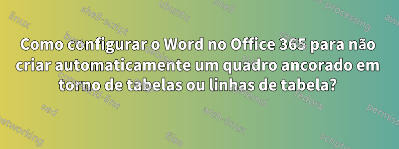 Como configurar o Word no Office 365 para não criar automaticamente um quadro ancorado em torno de tabelas ou linhas de tabela?