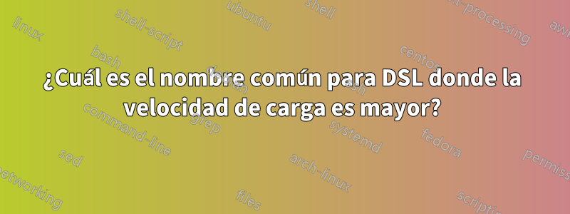 ¿Cuál es el nombre común para DSL donde la velocidad de carga es mayor?