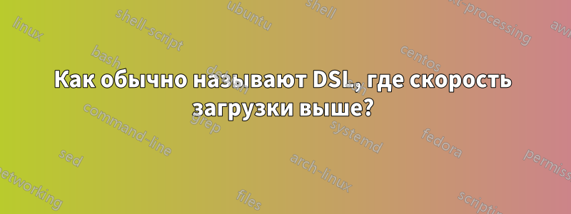 Как обычно называют DSL, где скорость загрузки выше?