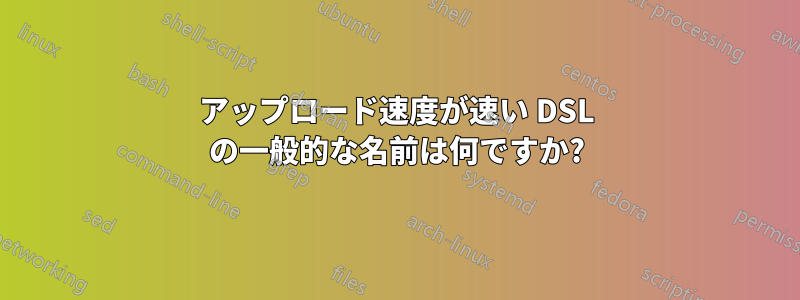 アップロード速度が速い DSL の一般的な名前は何ですか?