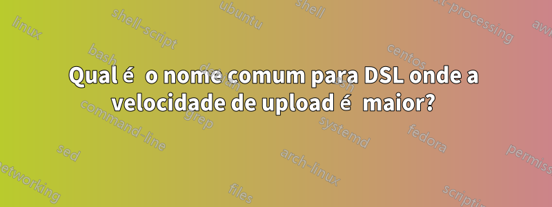 Qual é o nome comum para DSL onde a velocidade de upload é maior?