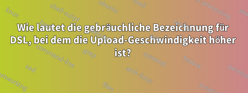 Wie lautet die gebräuchliche Bezeichnung für DSL, bei dem die Upload-Geschwindigkeit höher ist?