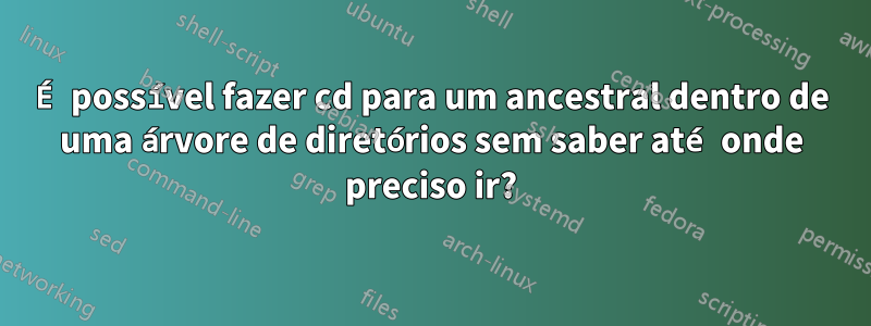 É possível fazer cd para um ancestral dentro de uma árvore de diretórios sem saber até onde preciso ir?