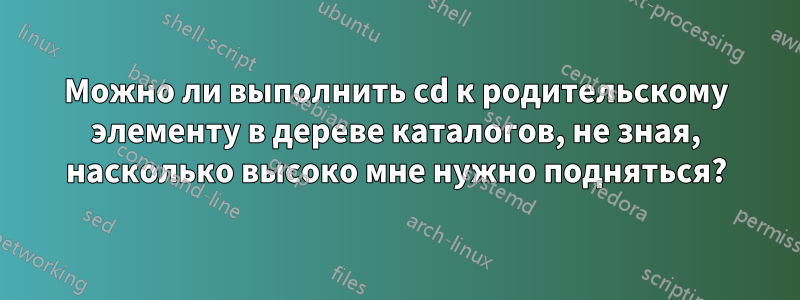 Можно ли выполнить cd к родительскому элементу в дереве каталогов, не зная, насколько высоко мне нужно подняться?