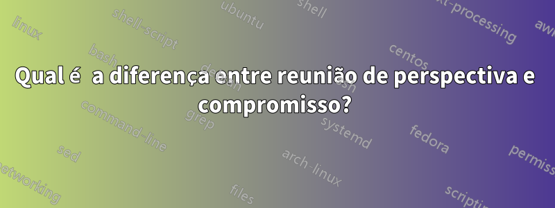 Qual é a diferença entre reunião de perspectiva e compromisso?