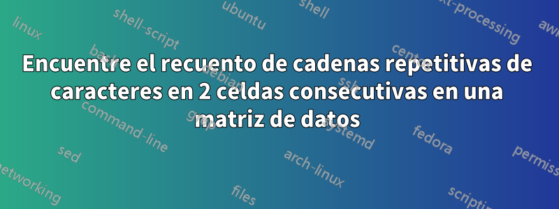 Encuentre el recuento de cadenas repetitivas de caracteres en 2 celdas consecutivas en una matriz de datos