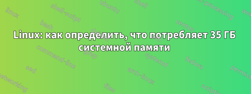 Linux: как определить, что потребляет 35 ГБ системной памяти