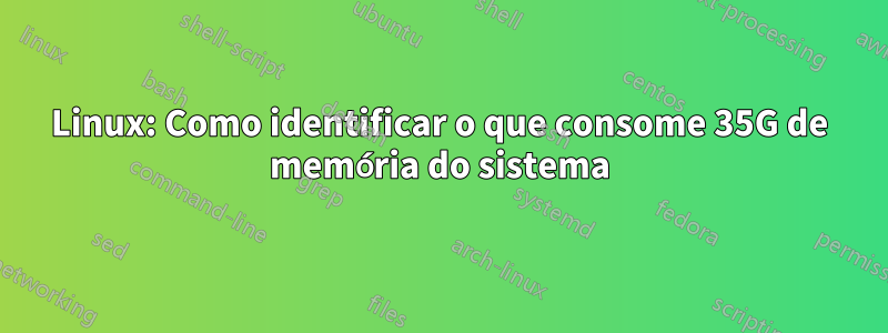 Linux: Como identificar o que consome 35G de memória do sistema