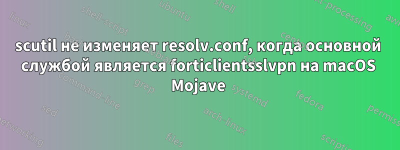 scutil не изменяет resolv.conf, когда основной службой является forticlientsslvpn на macOS Mojave