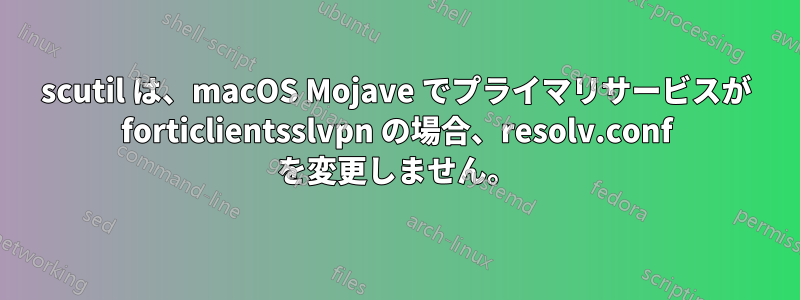 scutil は、macOS Mojave でプライマリサービスが forticlientsslvpn の場合、resolv.conf を変更しません。