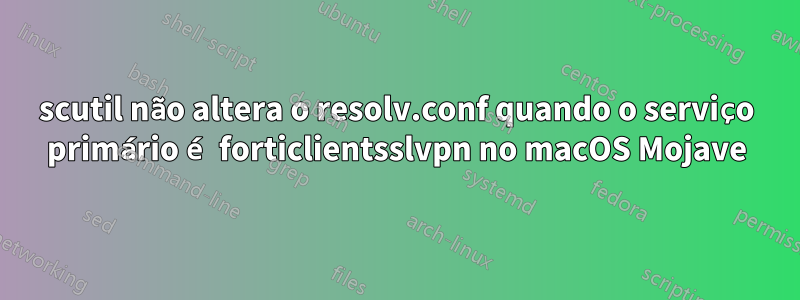 scutil não altera o resolv.conf quando o serviço primário é forticlientsslvpn no macOS Mojave