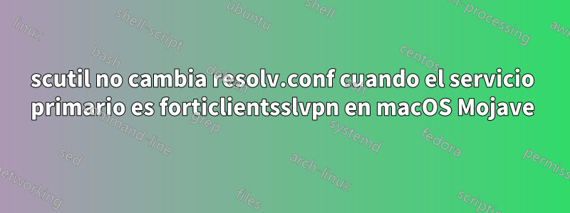 scutil no cambia resolv.conf cuando el servicio primario es forticlientsslvpn en macOS Mojave