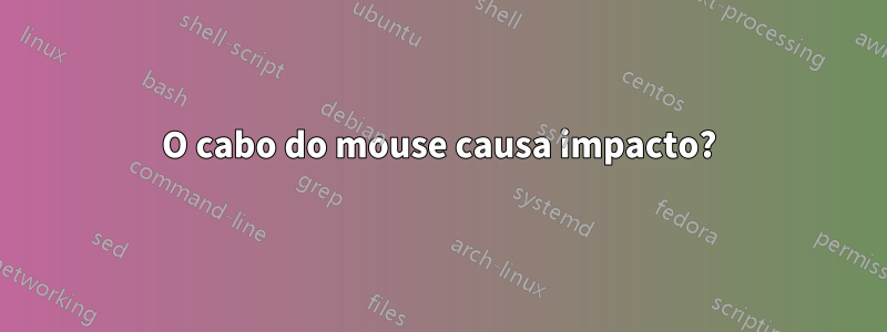 O cabo do mouse causa impacto?