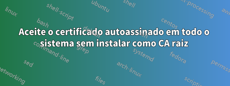 Aceite o certificado autoassinado em todo o sistema sem instalar como CA raiz