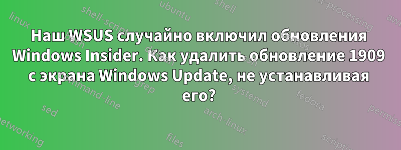 Наш WSUS случайно включил обновления Windows Insider. Как удалить обновление 1909 с экрана Windows Update, не устанавливая его?