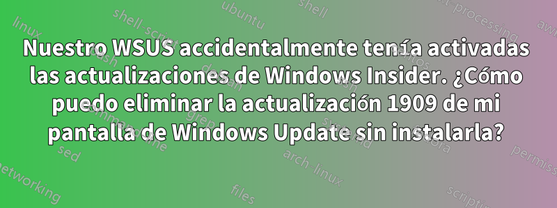 Nuestro WSUS accidentalmente tenía activadas las actualizaciones de Windows Insider. ¿Cómo puedo eliminar la actualización 1909 de mi pantalla de Windows Update sin instalarla?