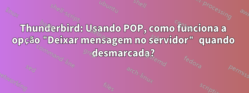 Thunderbird: Usando POP, como funciona a opção "Deixar mensagem no servidor" quando desmarcada?