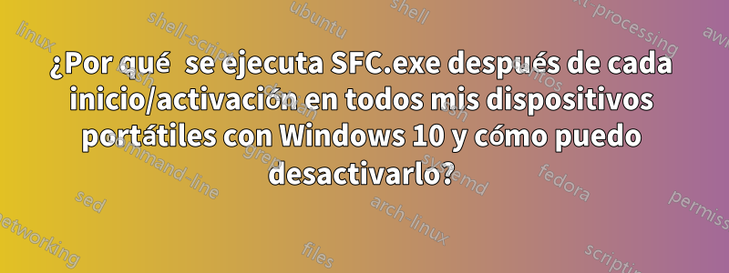 ¿Por qué se ejecuta SFC.exe después de cada inicio/activación en todos mis dispositivos portátiles con Windows 10 y cómo puedo desactivarlo?