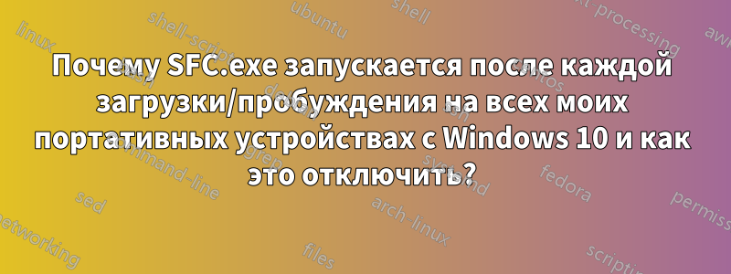 Почему SFC.exe запускается после каждой загрузки/пробуждения на всех моих портативных устройствах с Windows 10 и как это отключить?