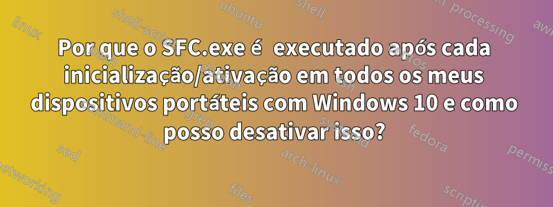 Por que o SFC.exe é executado após cada inicialização/ativação em todos os meus dispositivos portáteis com Windows 10 e como posso desativar isso?