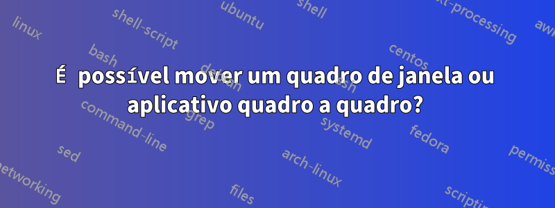 É possível mover um quadro de janela ou aplicativo quadro a quadro?