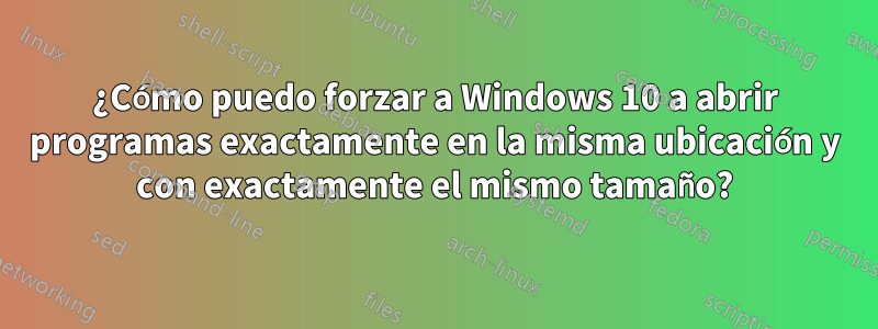 ¿Cómo puedo forzar a Windows 10 a abrir programas exactamente en la misma ubicación y con exactamente el mismo tamaño?