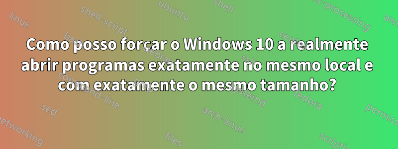 Como posso forçar o Windows 10 a realmente abrir programas exatamente no mesmo local e com exatamente o mesmo tamanho?