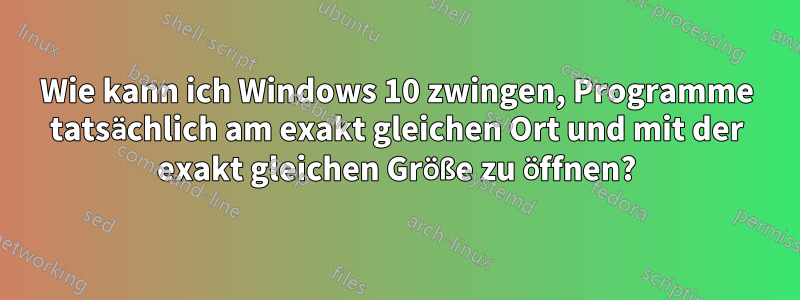 Wie kann ich Windows 10 zwingen, Programme tatsächlich am exakt gleichen Ort und mit der exakt gleichen Größe zu öffnen?