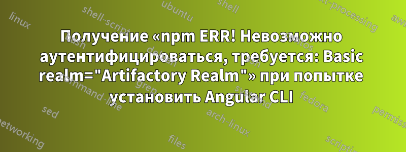 Получение «npm ERR! Невозможно аутентифицироваться, требуется: Basic realm="Artifactory Realm"» при попытке установить Angular CLI