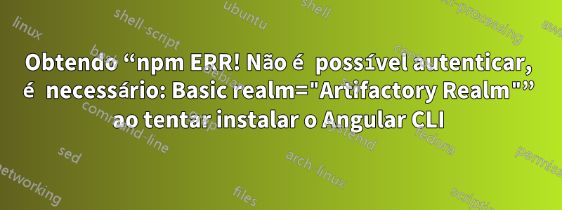 Obtendo “npm ERR! Não é possível autenticar, é necessário: Basic realm="Artifactory Realm"” ao tentar instalar o Angular CLI