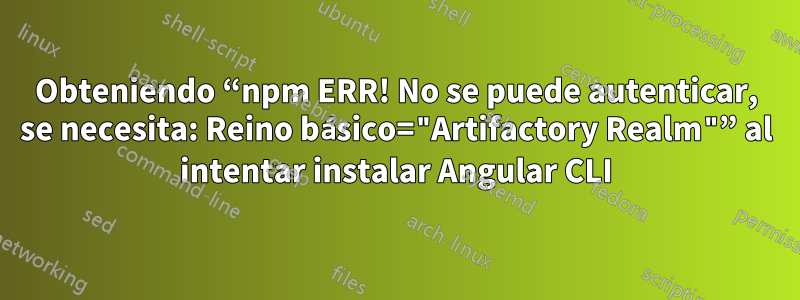 Obteniendo “npm ERR! No se puede autenticar, se necesita: Reino básico="Artifactory Realm"” al intentar instalar Angular CLI