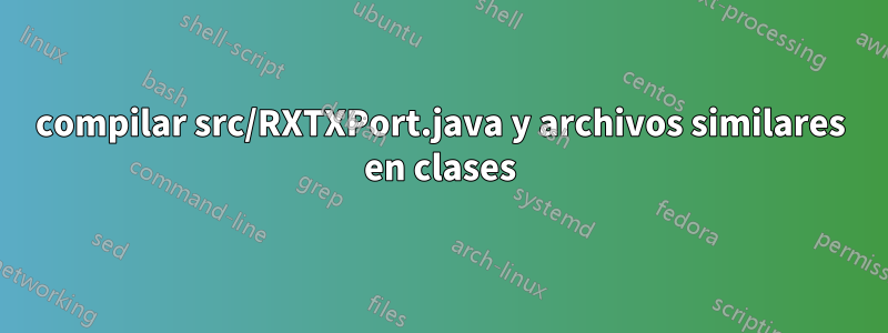 compilar src/RXTXPort.java y archivos similares en clases