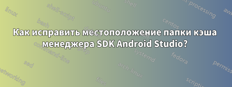 Как исправить местоположение папки кэша менеджера SDK Android Studio?