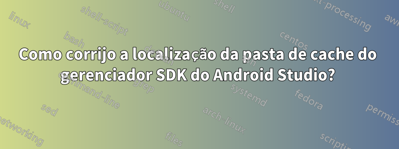 Como corrijo a localização da pasta de cache do gerenciador SDK do Android Studio?