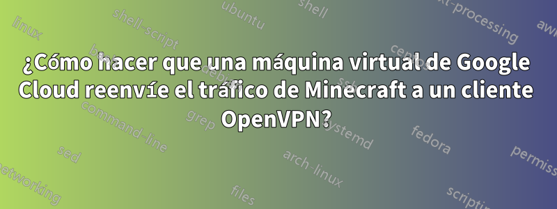 ¿Cómo hacer que una máquina virtual de Google Cloud reenvíe el tráfico de Minecraft a un cliente OpenVPN?