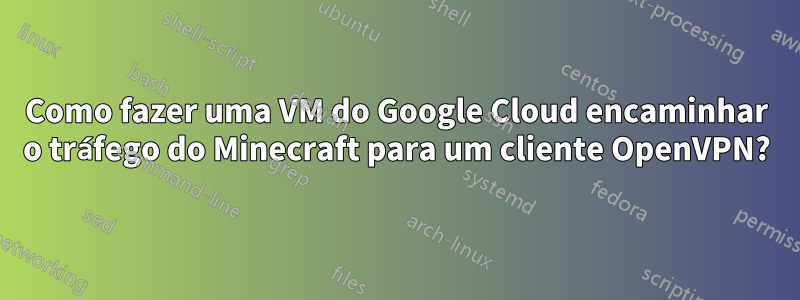 Como fazer uma VM do Google Cloud encaminhar o tráfego do Minecraft para um cliente OpenVPN?