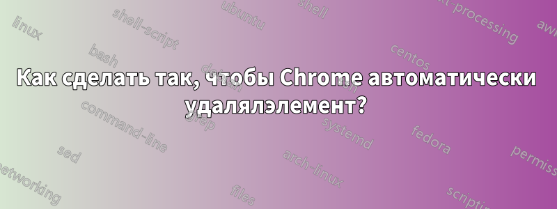 Как сделать так, чтобы Chrome автоматически удалялэлемент?