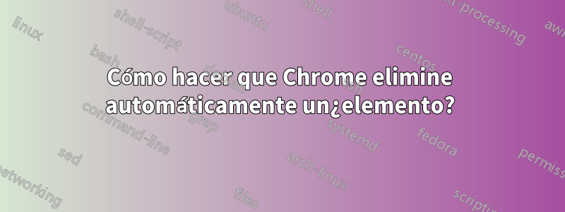 Cómo hacer que Chrome elimine automáticamente un¿elemento?