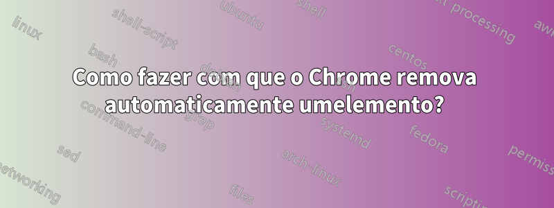 Como fazer com que o Chrome remova automaticamente umelemento?