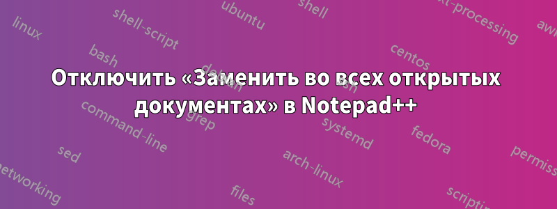 Отключить «Заменить во всех открытых документах» в Notepad++