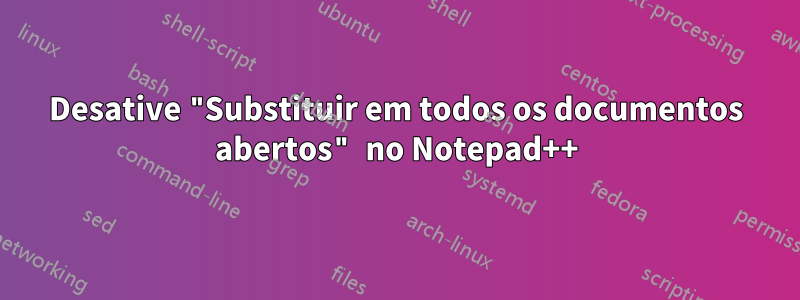 Desative "Substituir em todos os documentos abertos" no Notepad++