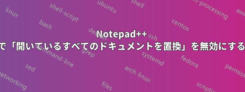 Notepad++ で「開いているすべてのドキュメントを置換」を無効にする