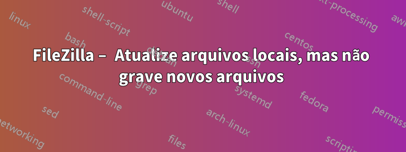 FileZilla – Atualize arquivos locais, mas não grave novos arquivos