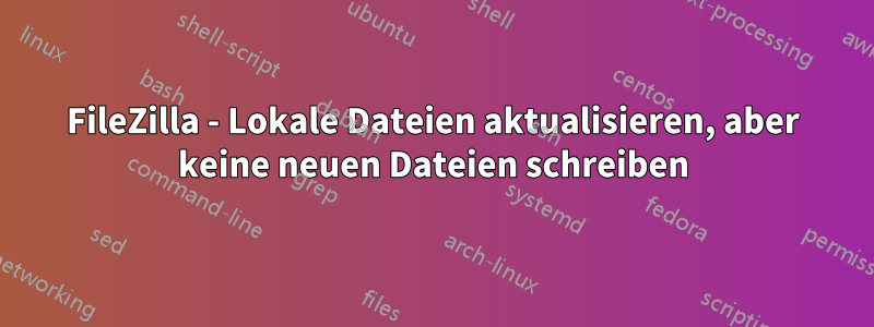 FileZilla - Lokale Dateien aktualisieren, aber keine neuen Dateien schreiben