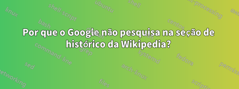 Por que o Google não pesquisa na seção de histórico da Wikipedia?