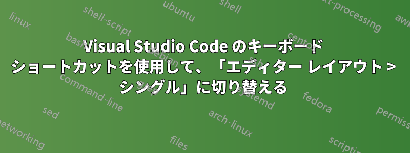 Visual Studio Code のキーボード ショートカットを使用して、「エディター レイアウト > シングル」に切り替える