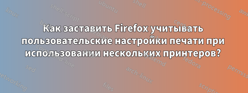 Как заставить Firefox учитывать пользовательские настройки печати при использовании нескольких принтеров?